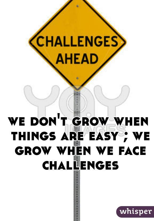 we don't grow when things are easy ; we grow when we face challenges