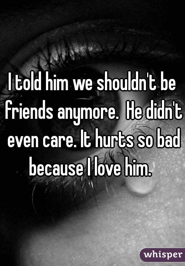 I told him we shouldn't be friends anymore.  He didn't even care. It hurts so bad because I love him.  