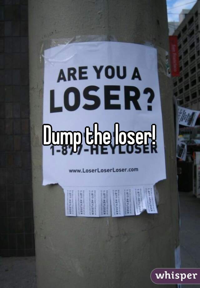 Dump the loser!