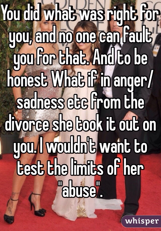 You did what was right for you, and no one can fault you for that. And to be honest What if in anger/sadness etc from the divorce she took it out on you. I wouldn't want to test the limits of her "abuse". 