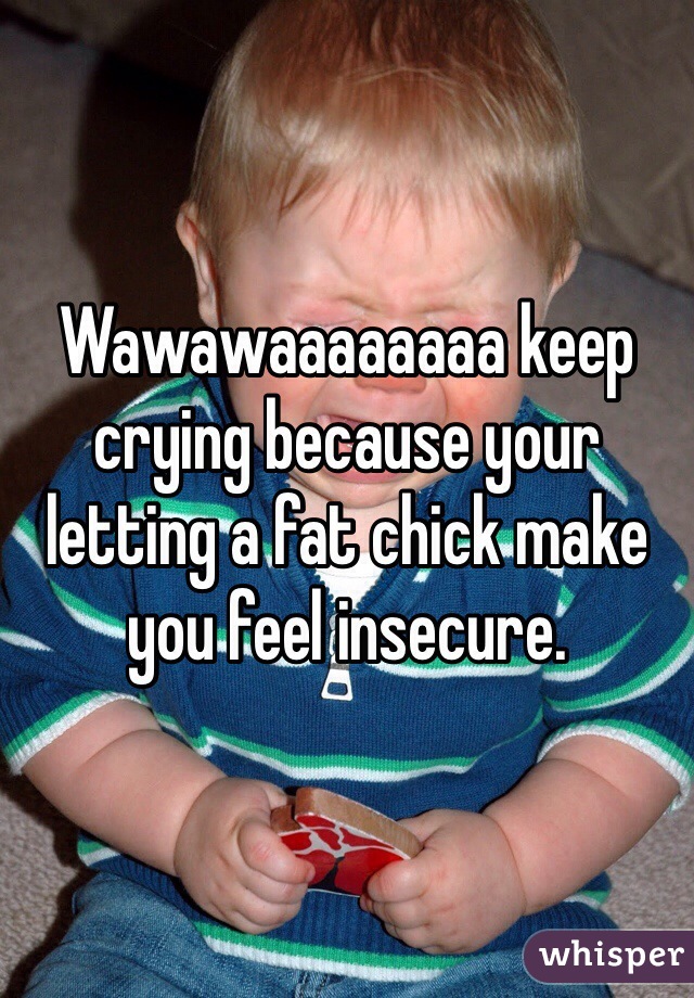 Wawawaaaaaaaa keep crying because your letting a fat chick make you feel insecure.