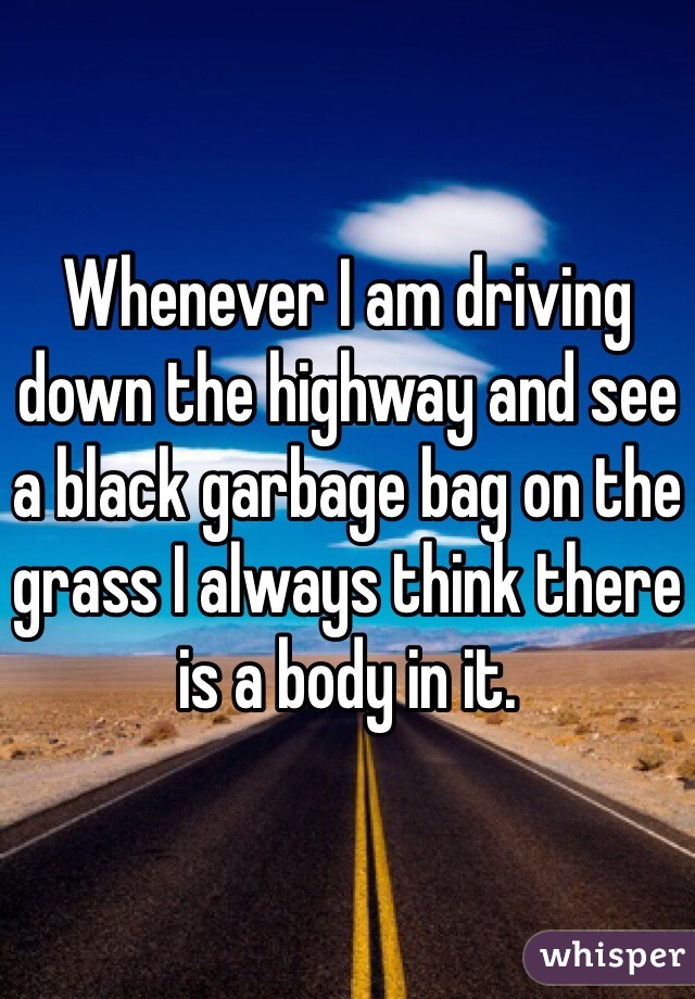 Whenever I am driving down the highway and see a black garbage bag on the grass I always think there is a body in it. 