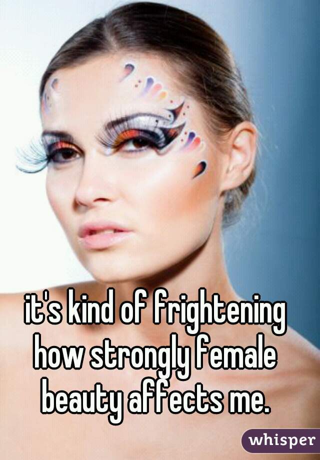 it's kind of frightening
how strongly female
 beauty affects me. 