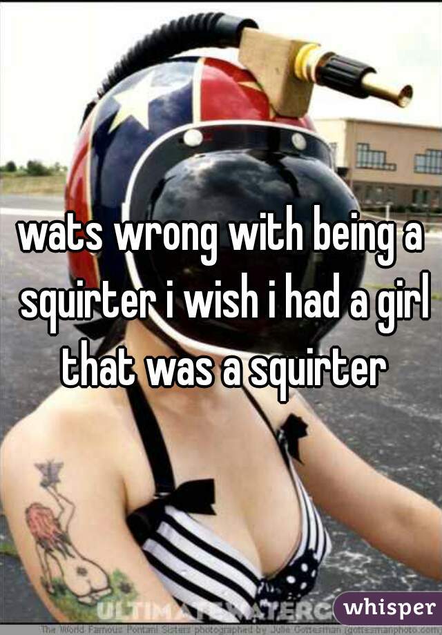 wats wrong with being a squirter i wish i had a girl that was a squirter