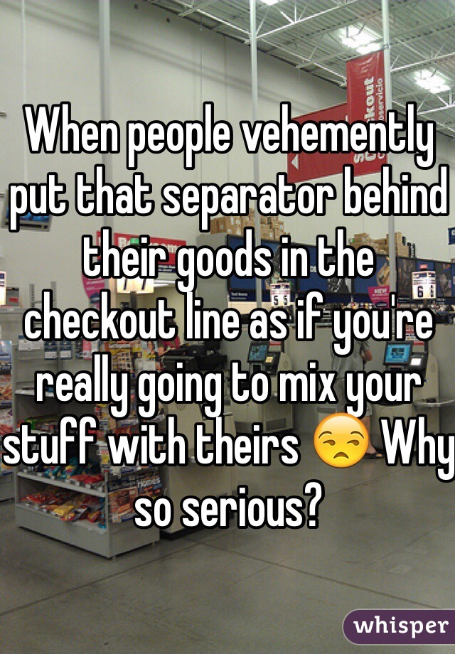 When people vehemently put that separator behind their goods in the checkout line as if you're really going to mix your stuff with theirs 😒 Why so serious?