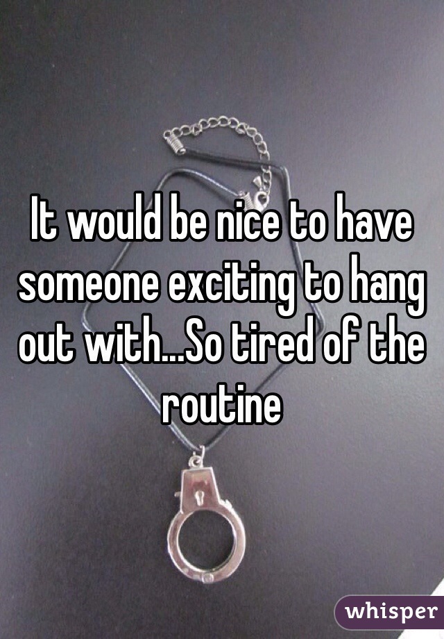 It would be nice to have someone exciting to hang out with...So tired of the routine 