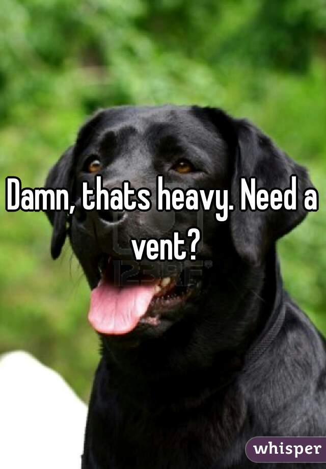 Damn, thats heavy. Need a vent?