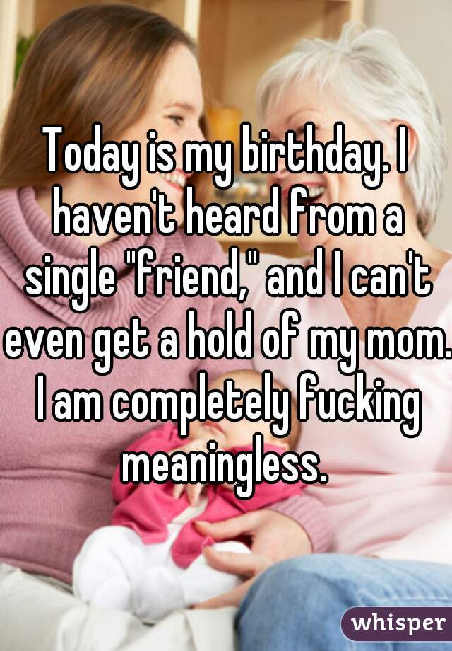 Today is my birthday. I haven't heard from a single "friend," and I can't even get a hold of my mom. I am completely fucking meaningless. 