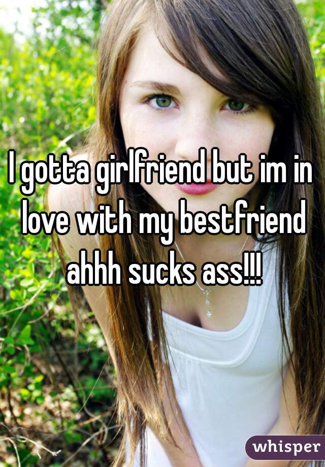 I gotta girlfriend but im in love with my bestfriend ahhh sucks ass!!!