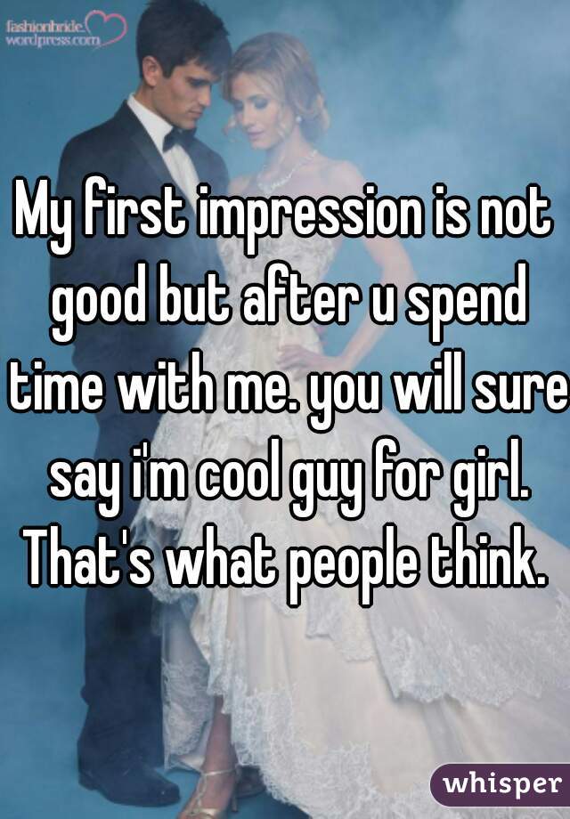 My first impression is not good but after u spend time with me. you will sure say i'm cool guy for girl. That's what people think. 