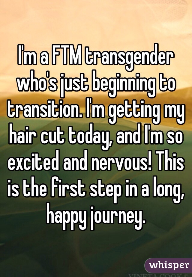 I'm a FTM transgender who's just beginning to transition. I'm getting my hair cut today, and I'm so excited and nervous! This is the first step in a long, happy journey.