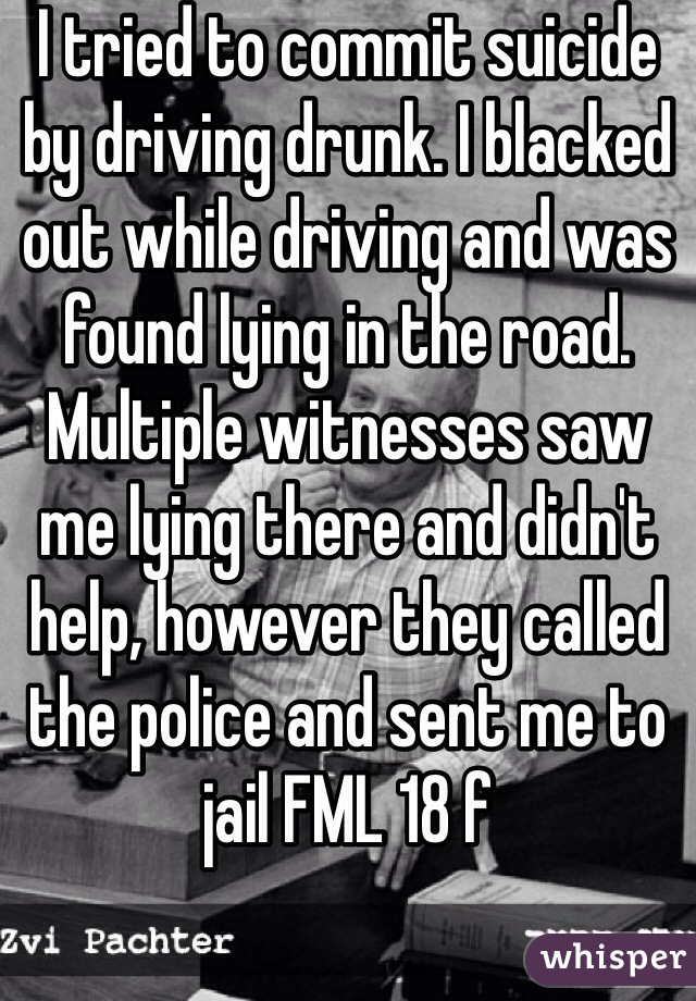 I tried to commit suicide by driving drunk. I blacked out while driving and was found lying in the road. Multiple witnesses saw me lying there and didn't help, however they called the police and sent me to jail FML 18 f