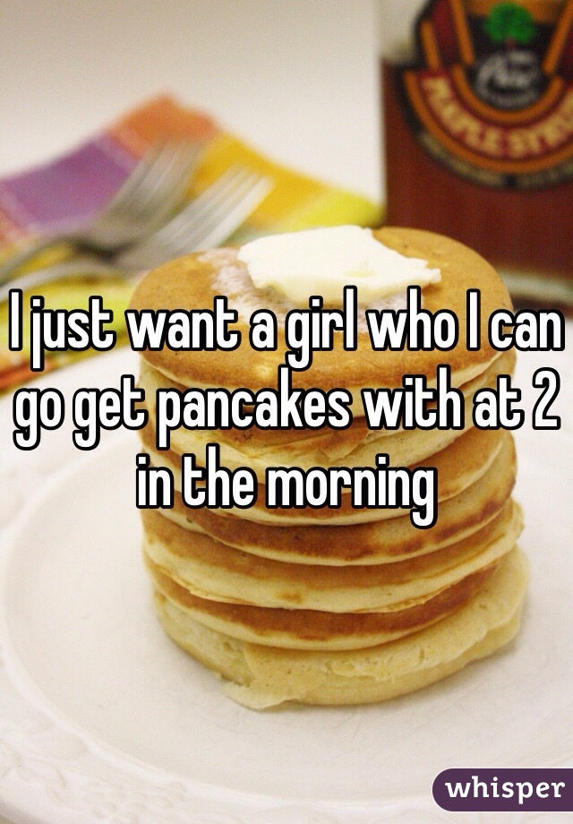 I just want a girl who I can go get pancakes with at 2 in the morning 