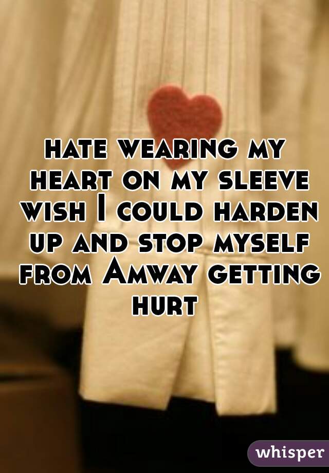 hate wearing my heart on my sleeve wish I could harden up and stop myself from Amway getting hurt 
