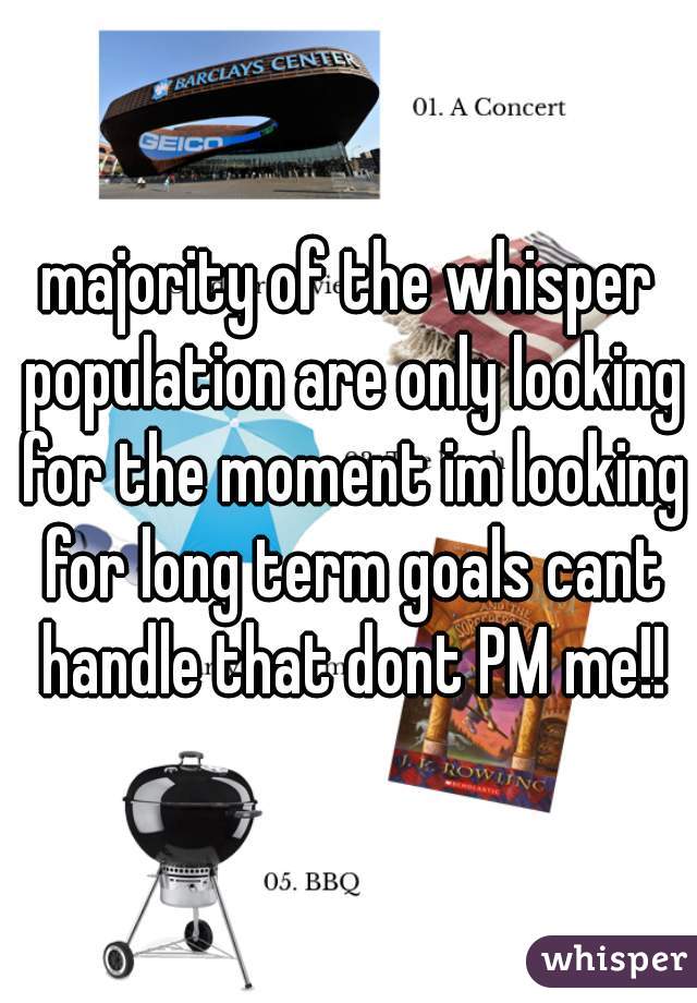 majority of the whisper population are only looking for the moment im looking for long term goals cant handle that dont PM me!!