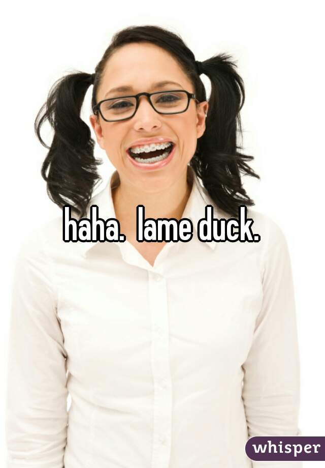 haha.  lame duck.