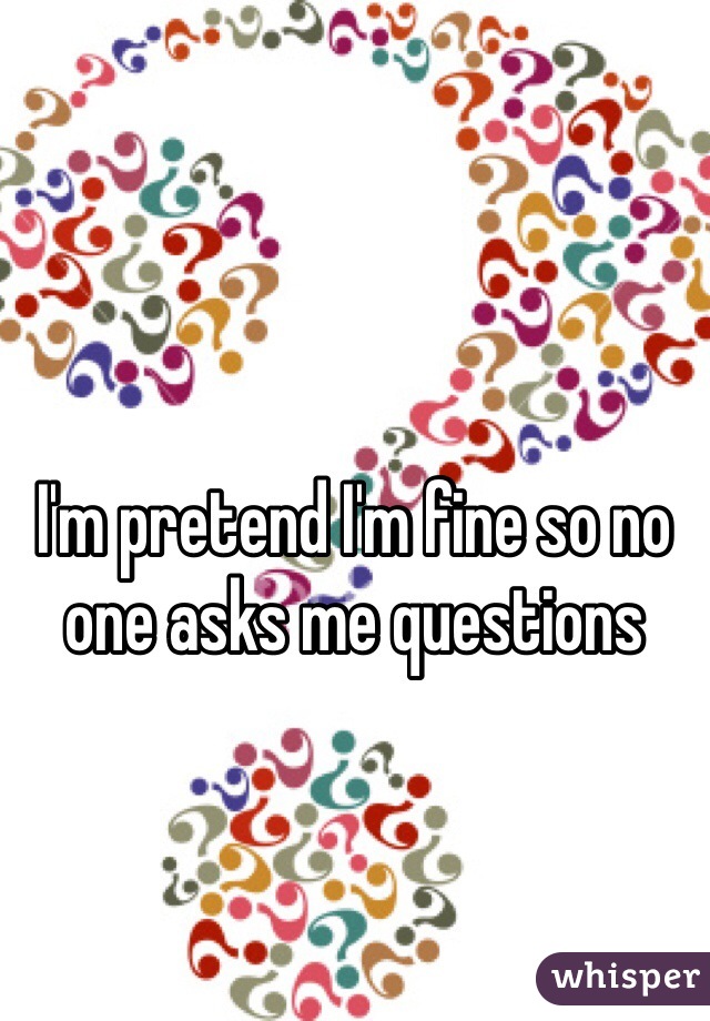 I'm pretend I'm fine so no one asks me questions 