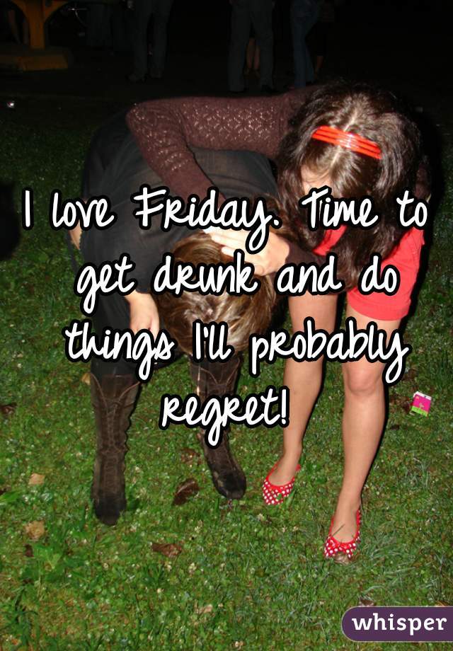 I love Friday. Time to get drunk and do things I'll probably regret! 