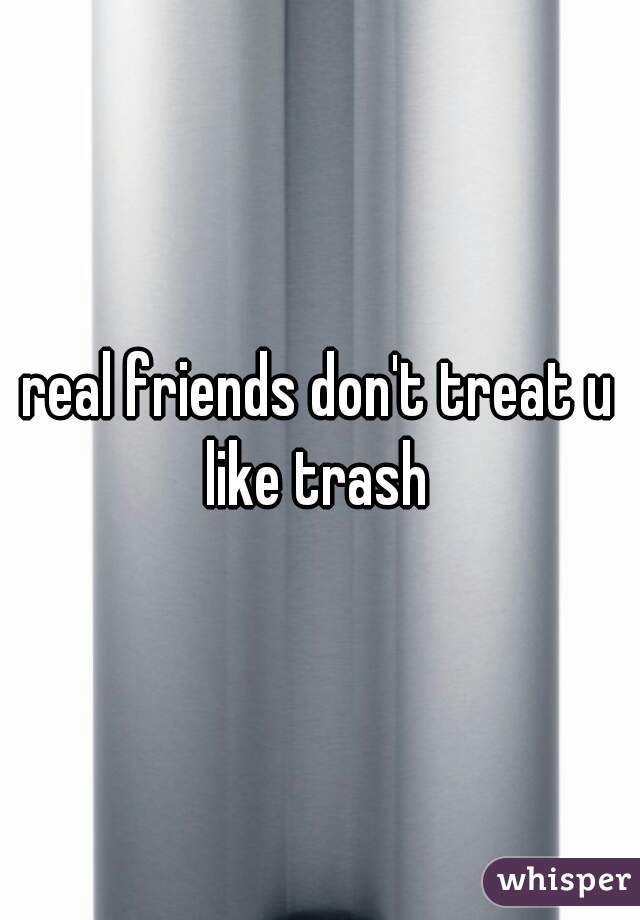 real friends don't treat u like trash 