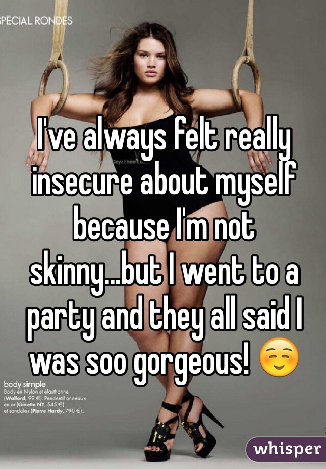 I've always felt really insecure about myself because I'm not skinny...but I went to a party and they all said I was soo gorgeous! ☺️