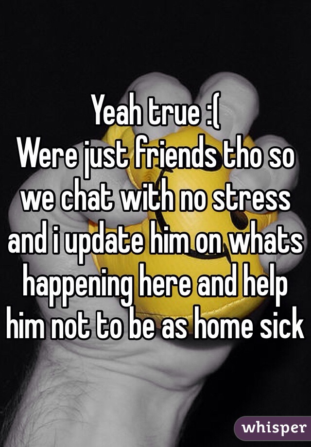 Yeah true :(
Were just friends tho so we chat with no stress and i update him on whats happening here and help him not to be as home sick 