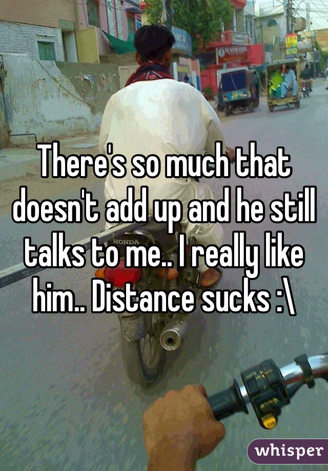 There's so much that doesn't add up and he still talks to me.. I really like him.. Distance sucks :\
