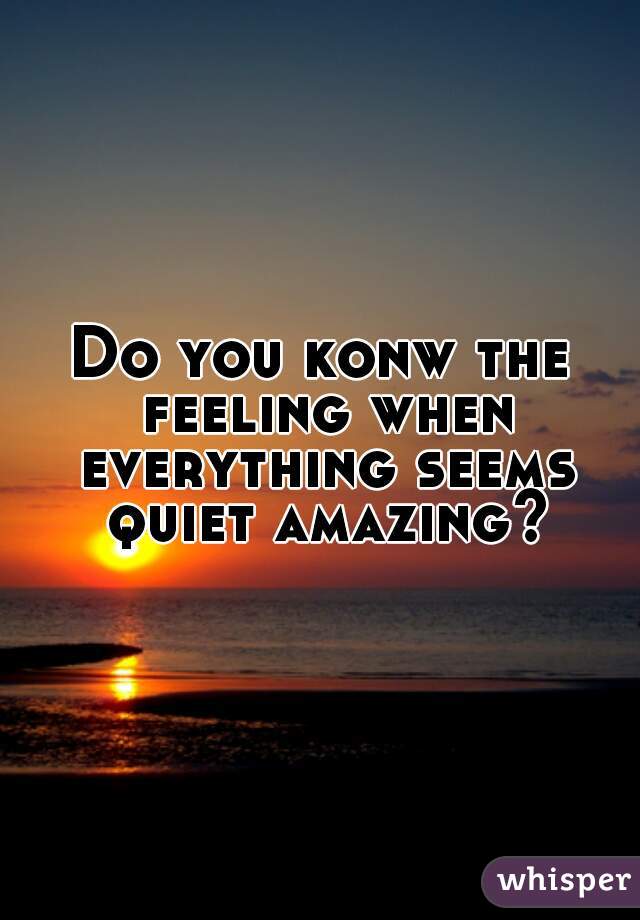 Do you konw the feeling when everything seems quiet amazing?