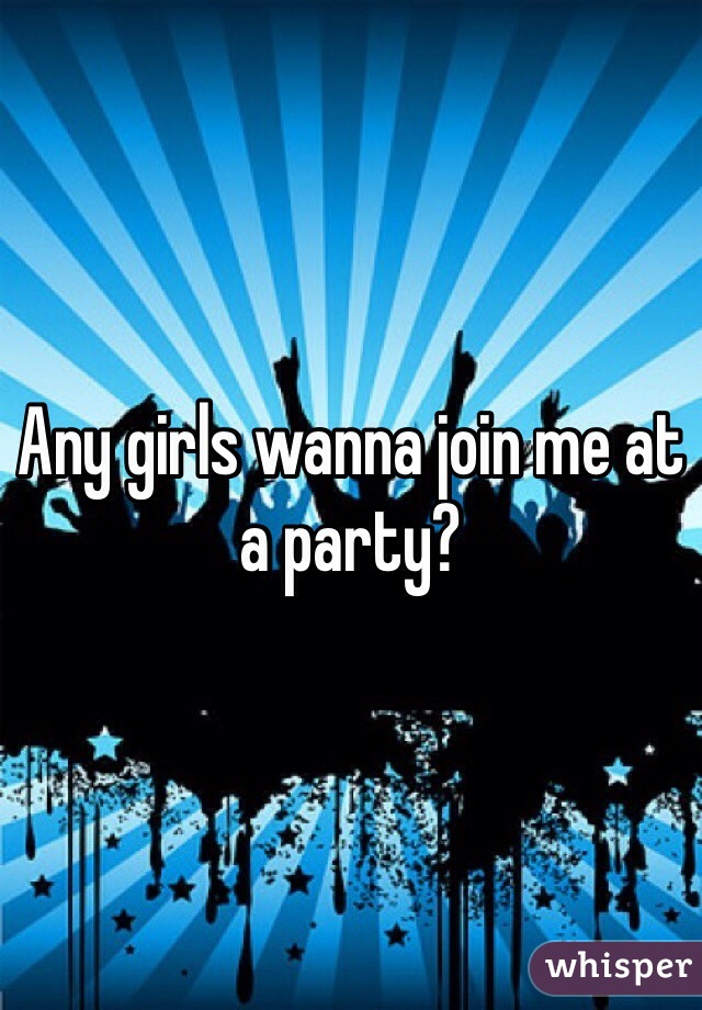 Any girls wanna join me at a party?
