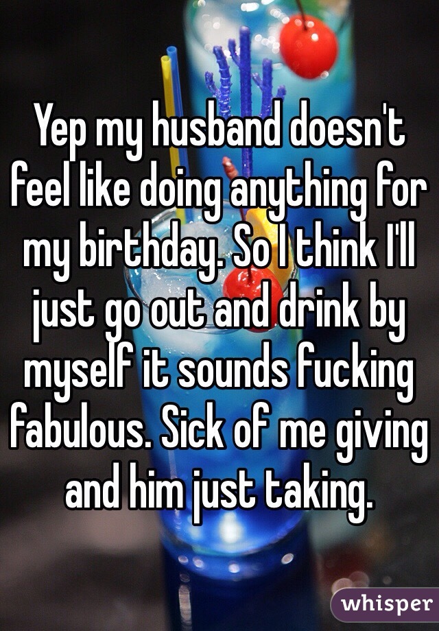 Yep my husband doesn't feel like doing anything for my birthday. So I think I'll just go out and drink by myself it sounds fucking fabulous. Sick of me giving and him just taking. 