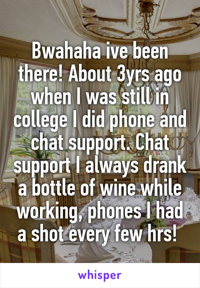 Bwahaha ive been there! About 3yrs ago when I was still in college I did phone and chat support. Chat support I always drank a bottle of wine while working, phones I had a shot every few hrs! 