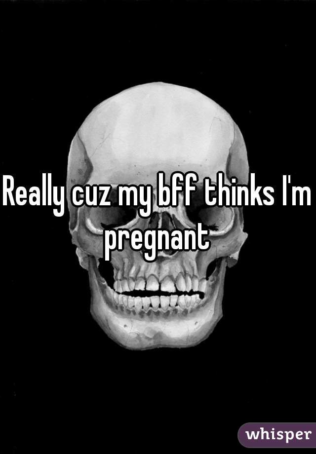 Really cuz my bff thinks I'm pregnant 