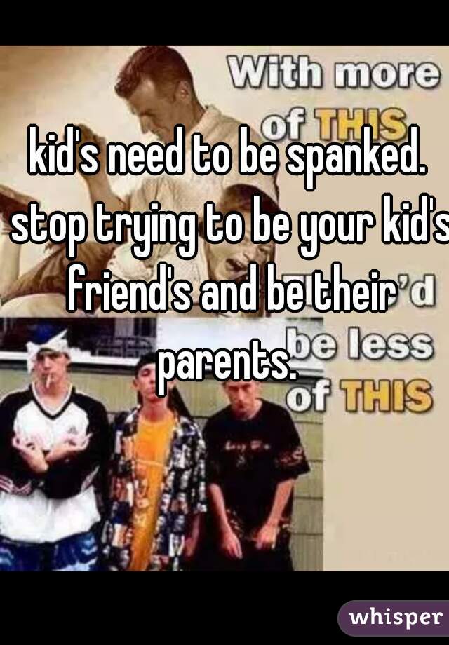 kid's need to be spanked. stop trying to be your kid's friend's and be their parents. 