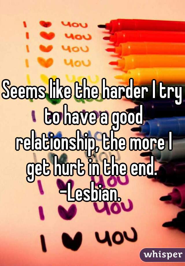 Seems like the harder I try to have a good relationship, the more I get hurt in the end. 
-Lesbian. 
