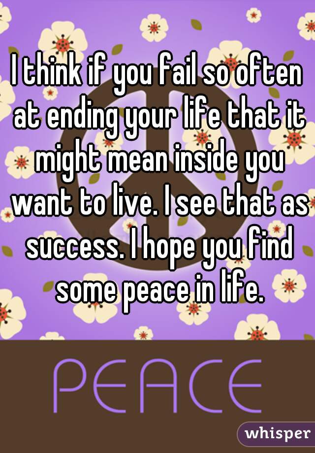 I think if you fail so often at ending your life that it might mean inside you want to live. I see that as success. I hope you find some peace in life.