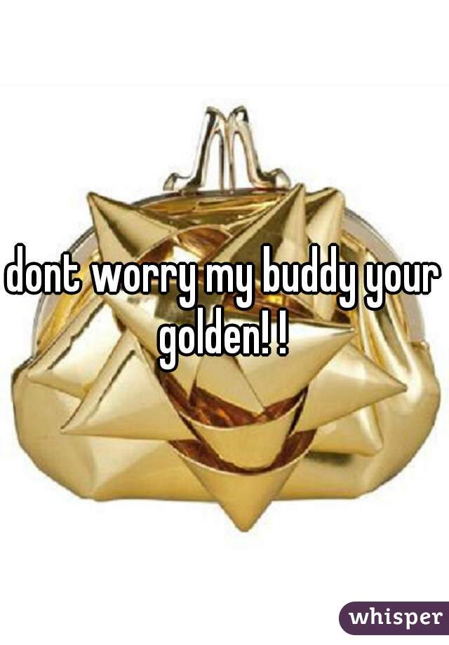 dont worry my buddy your golden! ! 