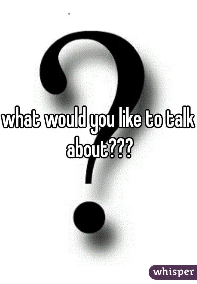 what would you like to talk about???