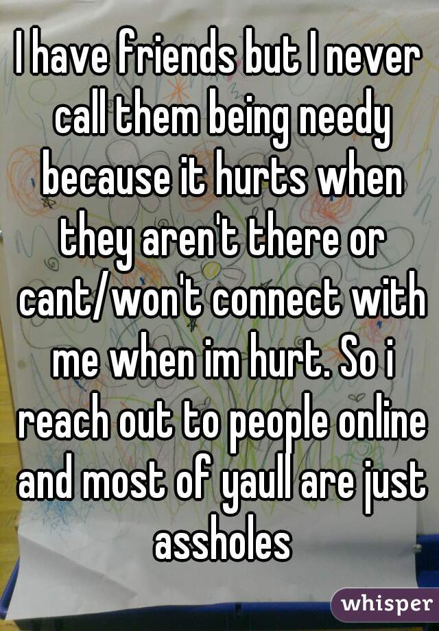 I have friends but I never call them being needy because it hurts when they aren't there or cant/won't connect with me when im hurt. So i reach out to people online and most of yaull are just assholes