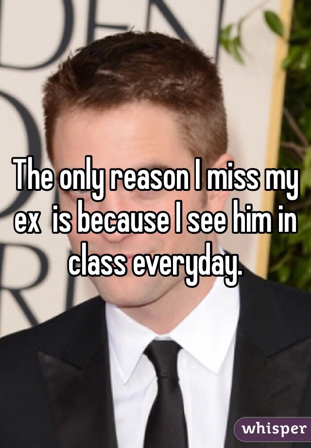 The only reason I miss my ex  is because I see him in class everyday. 