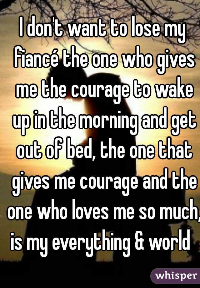 I don't want to lose my fiancé the one who gives me the courage to wake up in the morning and get out of bed, the one that gives me courage and the one who loves me so much, is my everything & world  