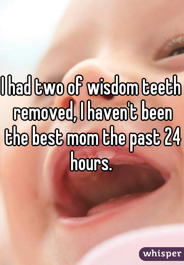 I had two of wisdom teeth removed, I haven't been the best mom the past 24 hours. 