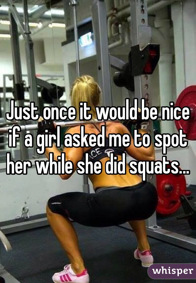 Just once it would be nice if a girl asked me to spot her while she did squats...