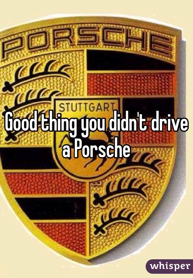 Good thing you didn't drive a Porsche