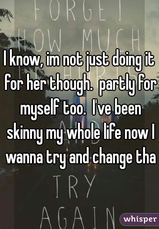 I know, im not just doing it for her though.  partly for myself too.  I've been skinny my whole life now I wanna try and change that