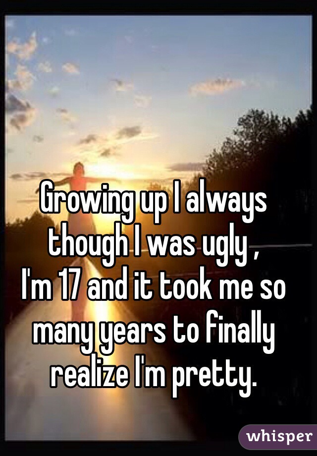 Growing up I always though I was ugly ,
I'm 17 and it took me so many years to finally realize I'm pretty. 