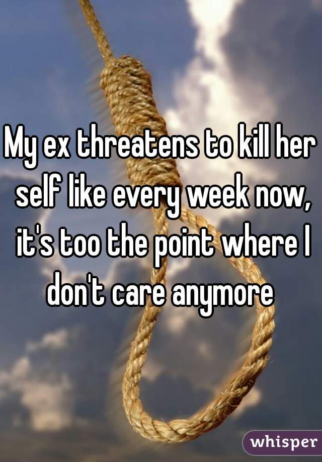 My ex threatens to kill her self like every week now, it's too the point where I don't care anymore 