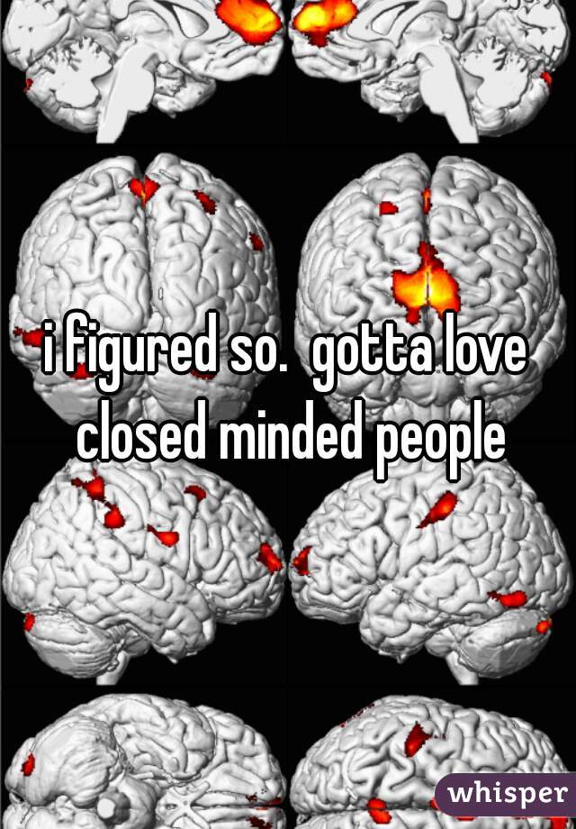 i figured so.  gotta love closed minded people
