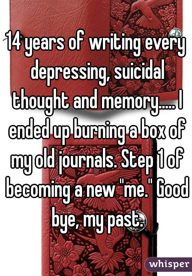 14 years of writing every depressing, suicidal thought and memory..... I ended up burning a box of my old journals. Step 1 of becoming a new "me." Good bye, my past.