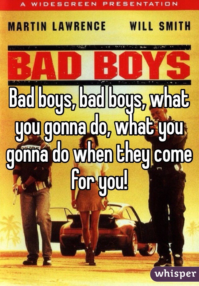 Bad boys, bad boys, what you gonna do, what you gonna do when they come for you!