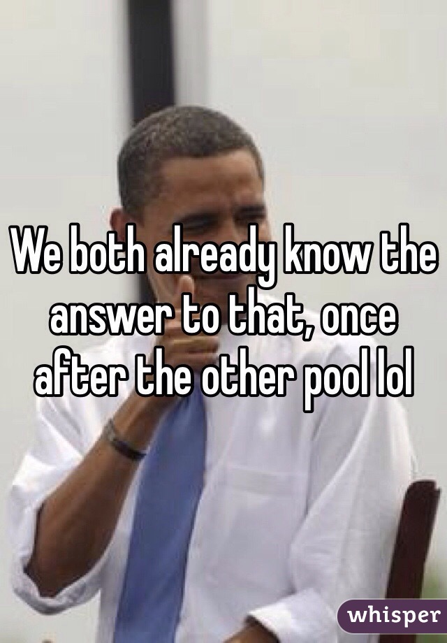 We both already know the answer to that, once after the other pool lol 