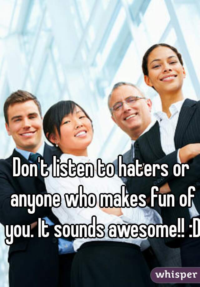 Don't listen to haters or anyone who makes fun of you. It sounds awesome!! :D
